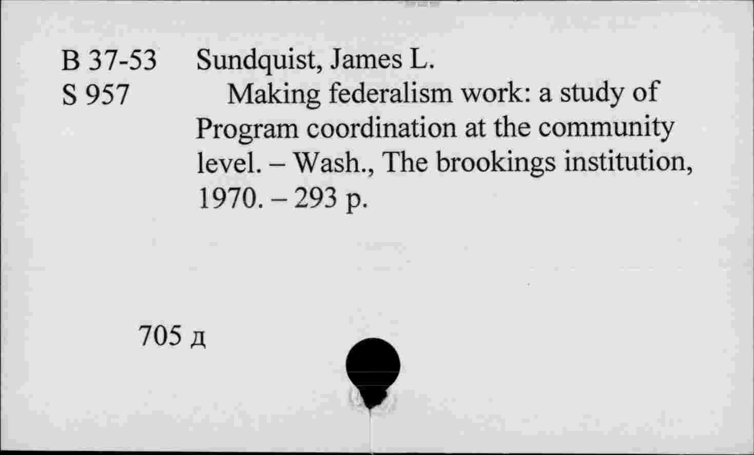 ﻿B 37-53 S957
Sundquist, James L.
Making federalism work: a study of Program coordination at the community level. - Wash., The brookings institution, 1970.-293 p.
705 /i